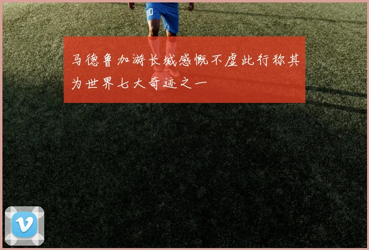 马德鲁加游长城感慨不虚此行称其为世界七大奇迹之一