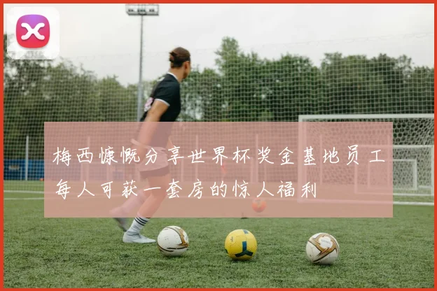 梅西慷慨分享世界杯奖金基地员工每人可获一套房的惊人福利