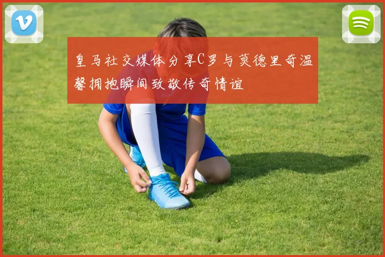 皇马社交媒体分享C罗与莫德里奇温馨拥抱瞬间致敬传奇情谊