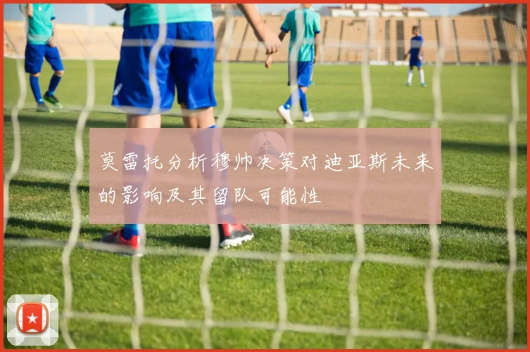 莫雷托分析穆帅决策对迪亚斯未来的影响及其留队可能性