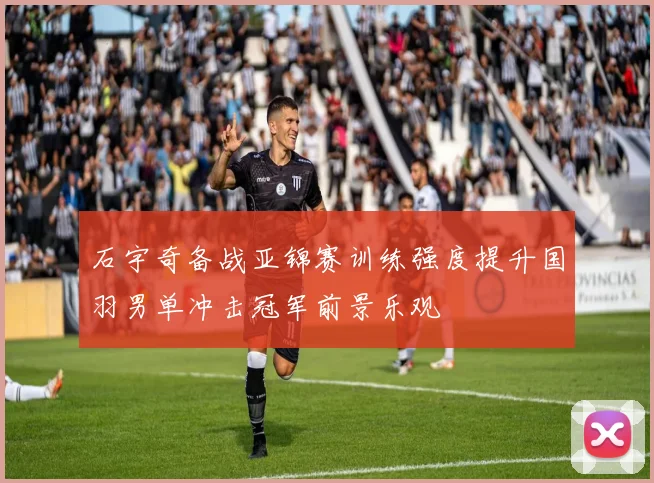 石宇奇备战亚锦赛训练强度提升国羽男单冲击冠军前景乐观