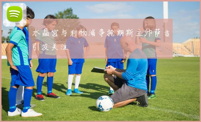 水晶宫与利物浦争抢朗斯主帅萨吉引发关注