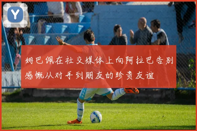 姆巴佩在社交媒体上向阿拉巴告别感慨从对手到朋友的珍贵友谊