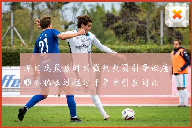津门虎最后时刻裁判判罚引争议唐顺齐执法过程过于草率引发讨论