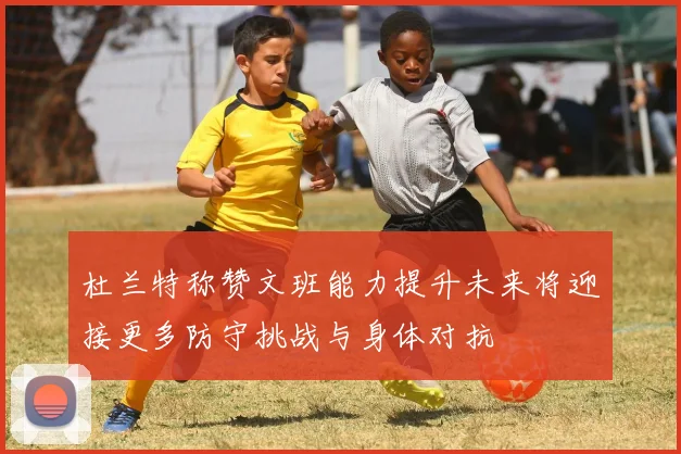 杜兰特称赞文班能力提升未来将迎接更多防守挑战与身体对抗
