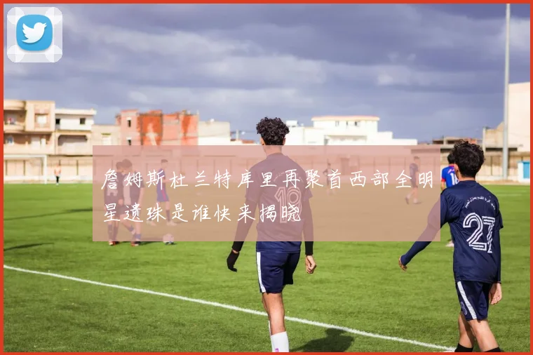 詹姆斯杜兰特库里再聚首西部全明星遗珠是谁快来揭晓