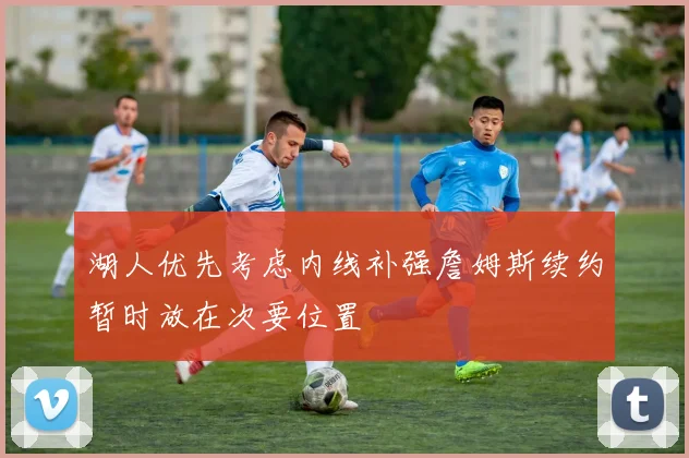 湖人优先考虑内线补强詹姆斯续约暂时放在次要位置
