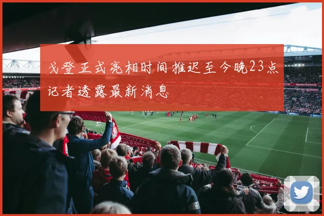 戈登正式亮相时间推迟至今晚23点记者透露最新消息