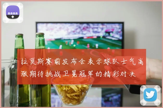 拉莫斯赛前发布会表示球队士气高涨期待挑战卫冕冠军的精彩对决