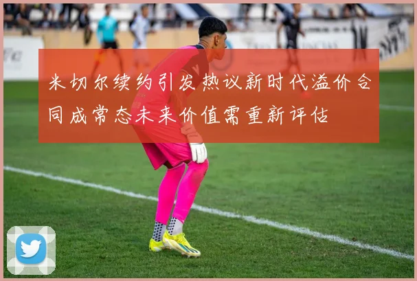 米切尔续约引发热议新时代溢价合同成常态未来价值需重新评估