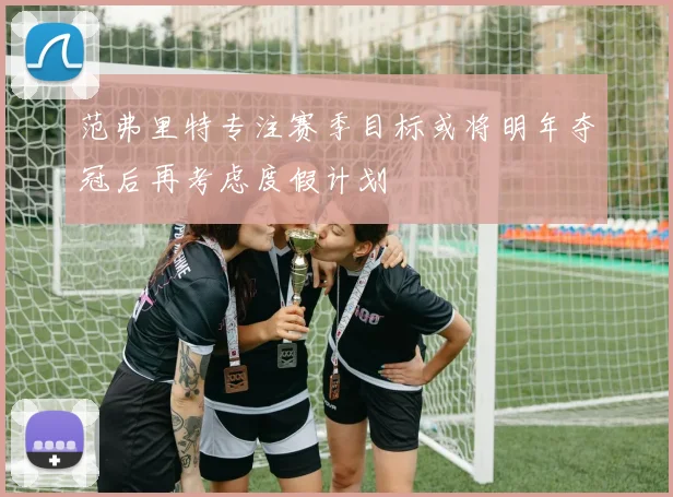 范弗里特专注赛季目标或将明年夺冠后再考虑度假计划
