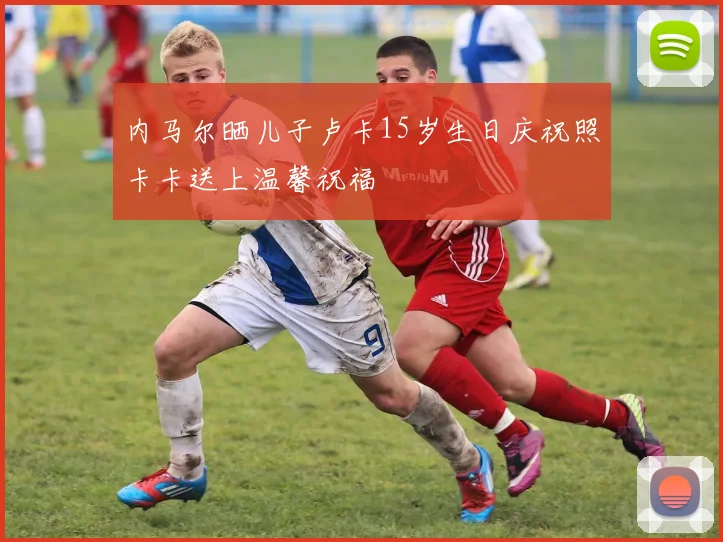 内马尔晒儿子卢卡15岁生日庆祝照卡卡送上温馨祝福