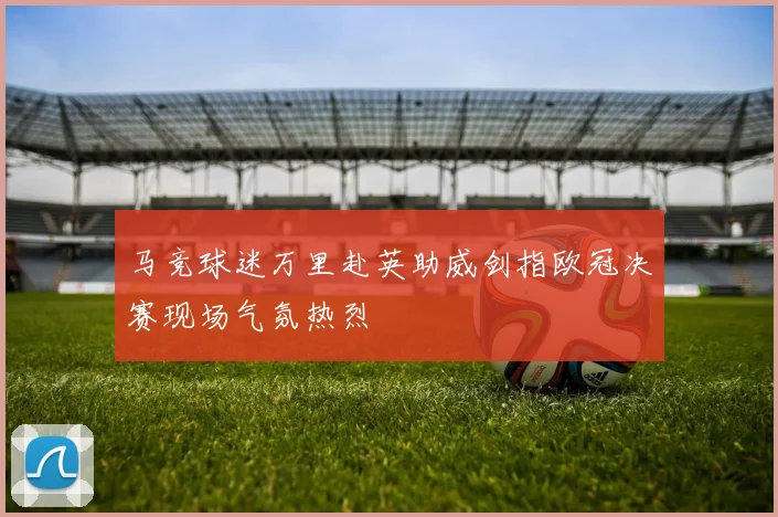 马竞球迷万里赴英助威剑指欧冠决赛现场气氛热烈