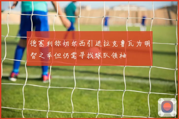 德塞利称切尔西引进拉克鲁瓦为明智之举但仍需寻找球队领袖