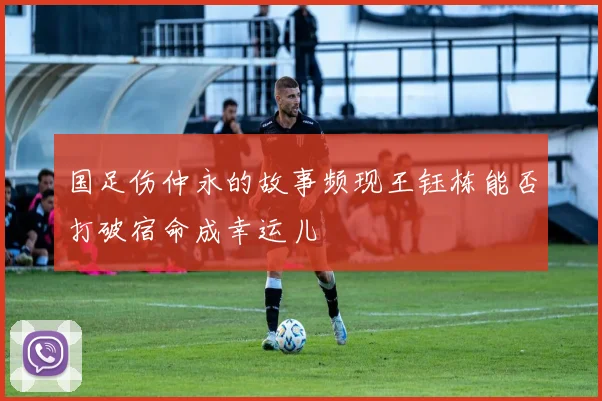 国足伤仲永的故事频现王钰栋能否打破宿命成幸运儿