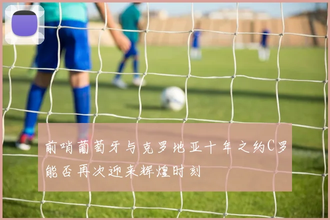 前哨葡萄牙与克罗地亚十年之约C罗能否再次迎来辉煌时刻
