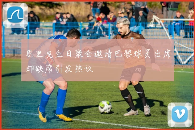 恩里克生日聚会邀请巴黎球员出席却缺席引发热议