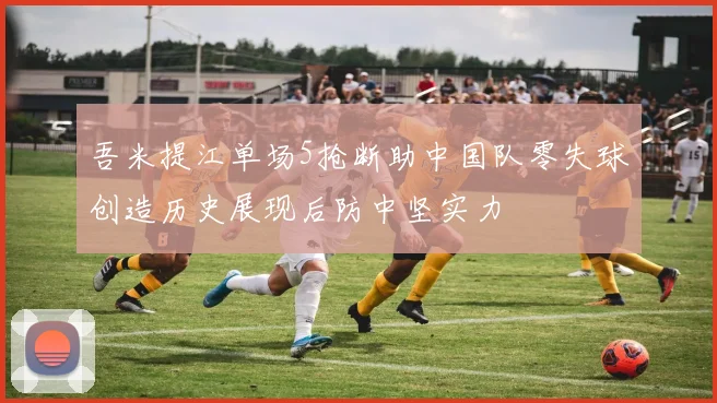 吾米提江单场5抢断助中国队零失球创造历史展现后防中坚实力
